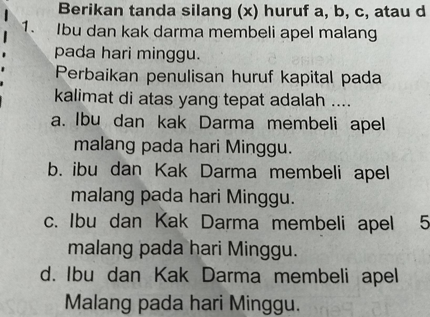 Berikan tanda silang (x) huruf a, b, c, atau d
1. Ibu dan kak darma membeli apel malang
pada hari minggu.
Perbaikan penulisan huruf kapital pada
kalimat di atas yang tepat adalah ....
a. Ibu dan kak Darma membeli apel
malang pada hari Minggu.
b. ibu dan Kak Darma membeli apel
malang pada hari Minggu.
c. Ibu dan Kak Darma membeli apel 1 5
malang pada hari Minggu.
d. Ibu dan Kak Darma membeli apel
Malang pada hari Minggu.