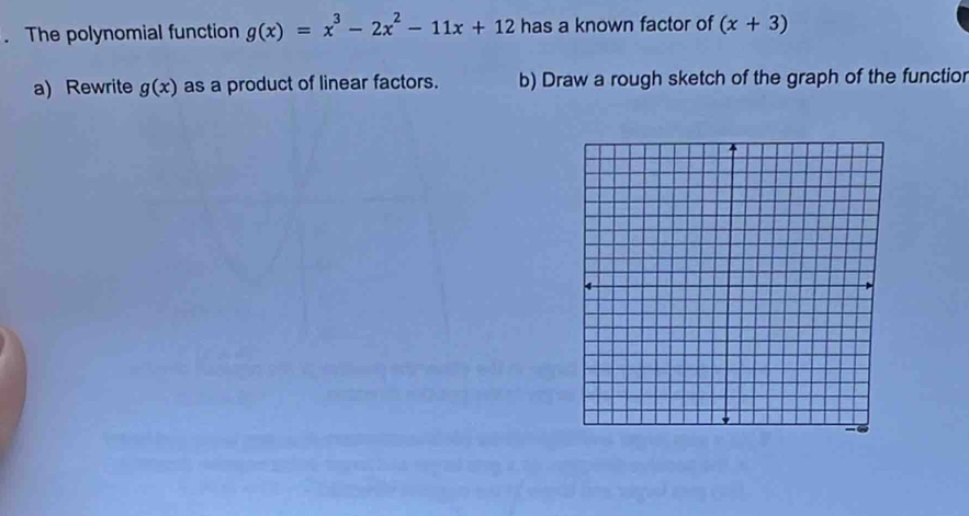 The polynomial function g(x)=x^3-2x^2-11x+12 has a known factor of (x+3)
a) Rewrite g(x) as a product of linear factors. b) Draw a rough sketch of the graph of the functior