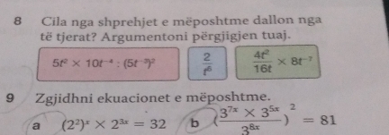 Cila nga shprehjet e mëposhtme dallon nga
të tjerat? Argumentoni përgjigjen tuaj.
5t^2* 10t^(-4):(5t^(-3))^2  2/t^6   4t^2/16t * 8t^(-7)
9 Zgjidhni ekuacionet e mëposhtme.
a (2^2)^x* 2^(3x)=32 b ( (3^(7x)* 3^(5x))/3^(8x) )^2=81