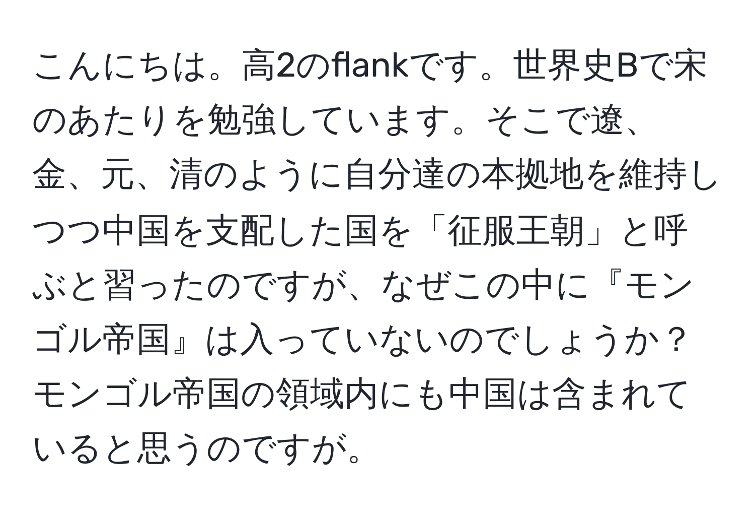 こんにちは。高2のflankです。世界史Bで宋のあたりを勉強しています。そこで遼、金、元、清のように自分達の本拠地を維持しつつ中国を支配した国を「征服王朝」と呼ぶと習ったのですが、なぜこの中に『モンゴル帝国』は入っていないのでしょうか？モンゴル帝国の領域内にも中国は含まれていると思うのですが。