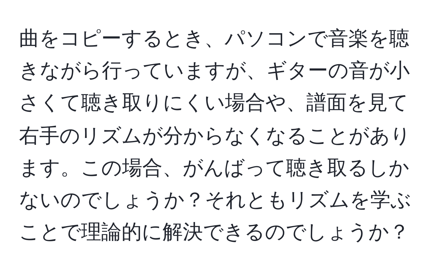 曲をコピーするとき、パソコンで音楽を聴きながら行っていますが、ギターの音が小さくて聴き取りにくい場合や、譜面を見て右手のリズムが分からなくなることがあります。この場合、がんばって聴き取るしかないのでしょうか？それともリズムを学ぶことで理論的に解決できるのでしょうか？