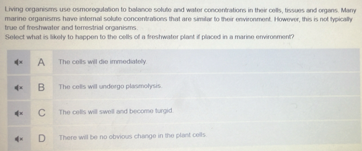 Living organisms use osmoregulation to balance solute and water concentrations in their cells, tissues and organs. Many
marine organisms have internal solute concentrations that are similar to their environment. However, this is not typically
true of freshwater and terrestrial organisms.
Select what is likely to happen to the cells of a freshwater plant if placed in a marine environment?.
rgid.
n the plant cells.