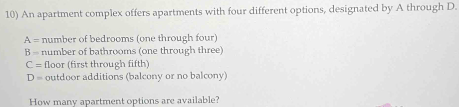 An apartment complex offers apartments with four different options, designated by A through D.
A= number of bedrooms (one through four)
B= number of bathrooms (one through three)
C= floor (first through fifth)
D= outdoor additions (balcony or no balcony) 
How many apartment options are available?