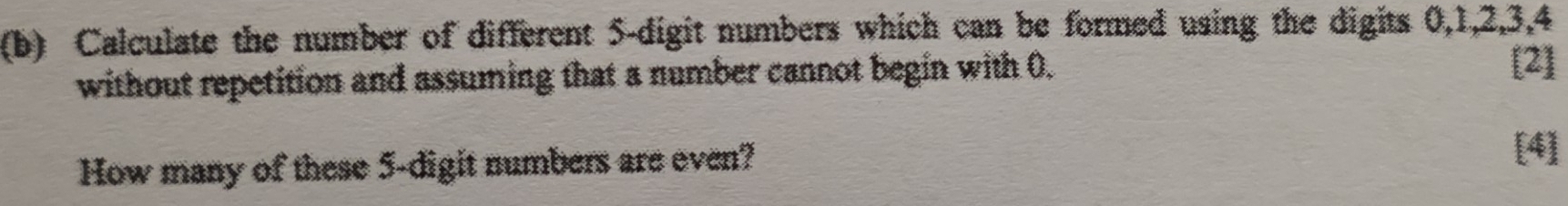 Calculate the number of different 5 -digit numbers which can be formed using the digits 0, 1, 2, 3, 4
without repetition and assuming that a number cannot begin with 0. [2] 
How many of these 5 -digit numbers are even? 
[4]