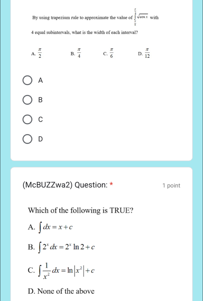 By using trapezium rule to approximate the value of.∈tlimits _ π /6 ^ π /3 sqrt(cos x). ^circ  with
4 equal subintervals, what is the width of each interval?
A.  π /2  B.  π /4  C.  π /6  D.  π /12 
A
B
C
D
(McBUZZwa2) Question: * 1 point
Which of the following is TRUE?
A. ∈t dx=x+c
B. ∈t 2^xdx=2^xln 2+c
C. ∈t  1/x^2 dx=ln |x^2|+c
D. None of the above