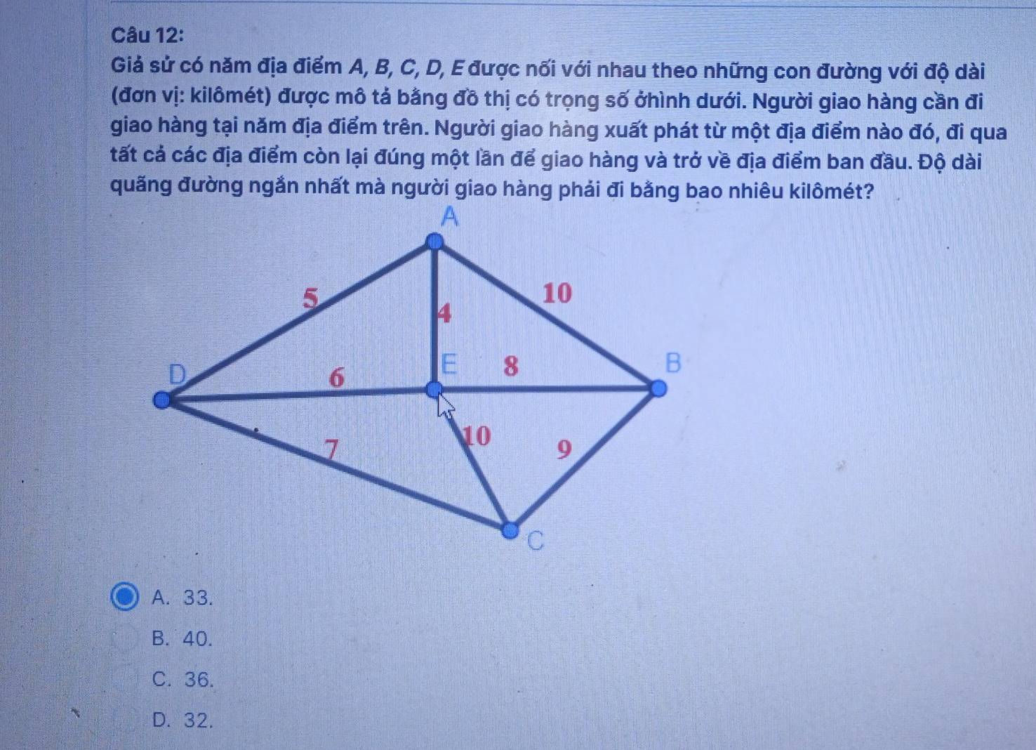 Giả sử có năm địa điểm A, B, C, D, E được nối với nhau theo những con đường với độ dài
(đơn vị: kilômét) được mô tả bằng đô thị có trọng số ởhình dưới. Người giao hàng cần đi
giao hàng tại năm địa điểm trên. Người giao hàng xuất phát từ một địa điểm nào đó, đi qua
tất cả các địa điểm còn lại đúng một lần để giao hàng và trở về địa điểm ban đầu. Độ dài
A. 33.
B. 40.
C. 36.
D. 32.