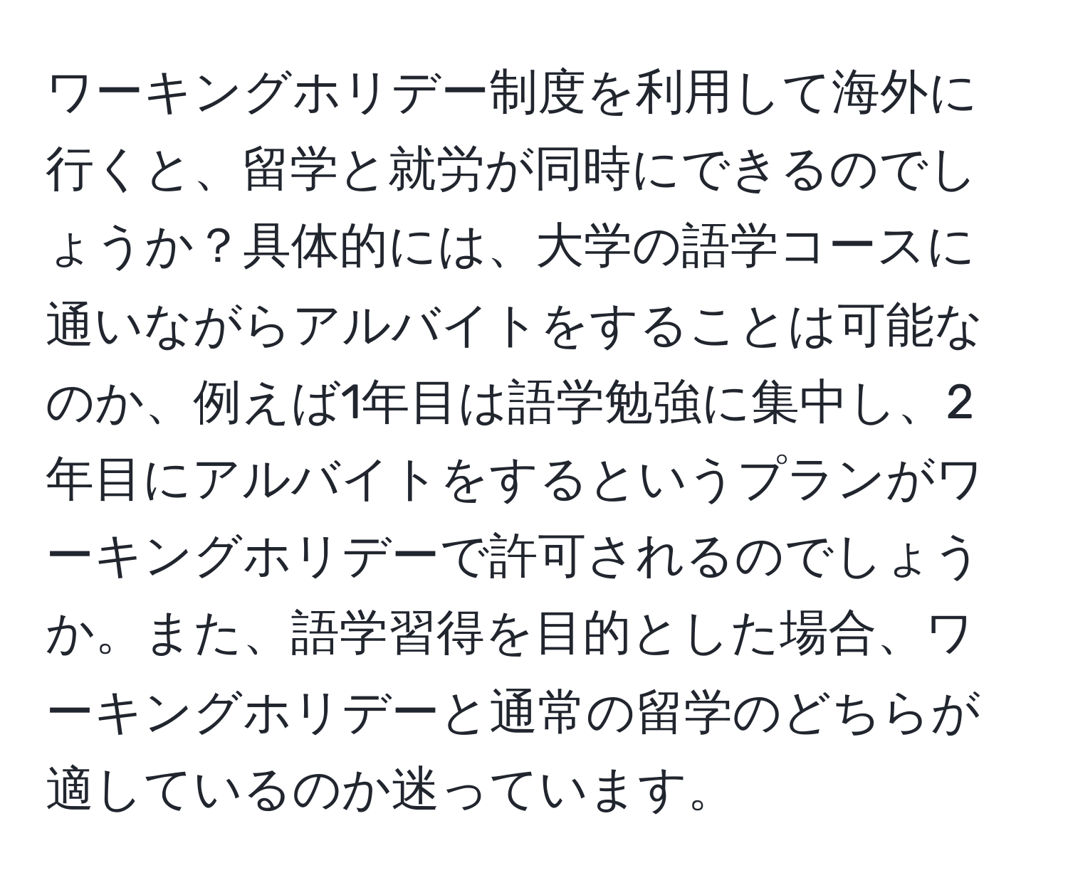 ワーキングホリデー制度を利用して海外に行くと、留学と就労が同時にできるのでしょうか？具体的には、大学の語学コースに通いながらアルバイトをすることは可能なのか、例えば1年目は語学勉強に集中し、2年目にアルバイトをするというプランがワーキングホリデーで許可されるのでしょうか。また、語学習得を目的とした場合、ワーキングホリデーと通常の留学のどちらが適しているのか迷っています。