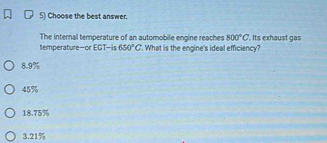 Choose the best answer.
The internal temperature of an automobile engine reaches 800°C. Its exhaust gas
temperature—or EGT—is 650°C. What is the engine's ideal efficiency?
8.9%
45%
18.75%
3.21%