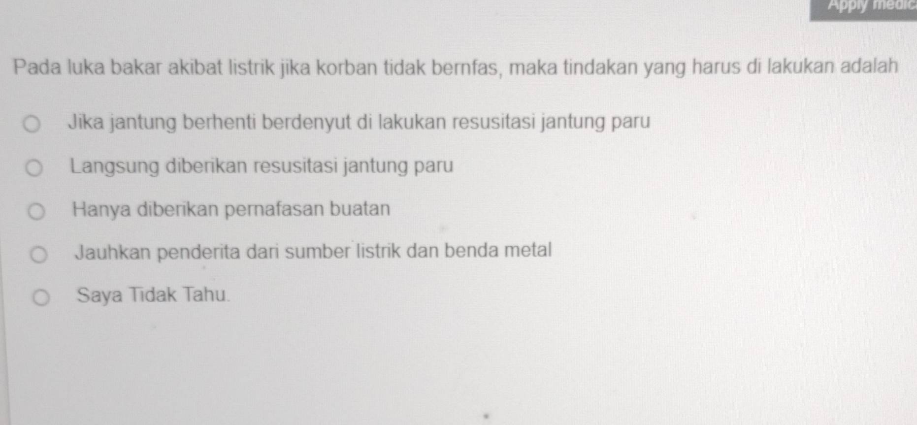 Apply medic
Pada luka bakar akibat listrik jika korban tidak bernfas, maka tindakan yang harus di lakukan adalah
Jika jantung berhenti berdenyut di lakukan resusitasi jantung paru
Langsung diberikan resusitasi jantung paru
Hanya diberikan pernafasan buatan
Jauhkan penderita dari sumber listrik dan benda metal
Saya Tidak Tahu.