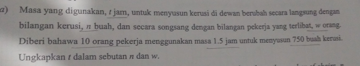 α) Masa yang digunakan, t jam, untuk menyusun kerusi di dewan berubah secara langsung dengan 
bilangan kerusi, n buah, dan secara songsang dengan bilangan pekerja yang terlibat, w orang. 
Diberi bahawa 10 orang pekerja menggunakan masa 1.5 jam untuk menyusun 750 buah kerusi. 
Ungkapkan t dalam sebutan n dan w.