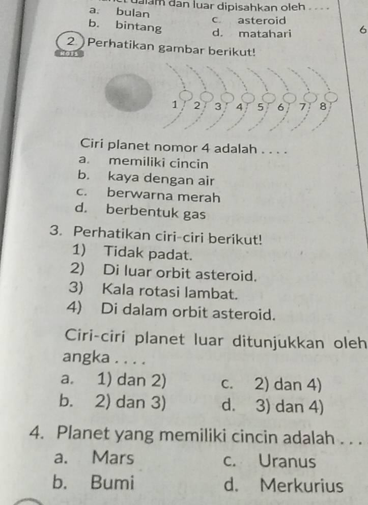 ualam dan luar dipisahkan oleh .
a. bulan
c asteroid
b. bintang d. matahari
6
2. Perhatikan gambar berikut!
Ciri planet nomor 4 adalah . . . .
a. memiliki cincin
b. kaya dengan air
c. berwarna merah
d. berbentuk gas
3. Perhatikan ciri-ciri berikut!
1) Tidak padat.
2) Di luar orbit asteroid.
3) Kala rotasi lambat.
4) Di dalam orbit asteroid.
Ciri-ciri planet luar ditunjukkan oleh
angka . . . .
a. 1) dan 2) c. 2) dan 4)
b. 2) dan 3) d. 3) dan 4)
4. Planet yang memiliki cincin adalah . . .
a. Mars c. Uranus
b. Bumi d. Merkurius