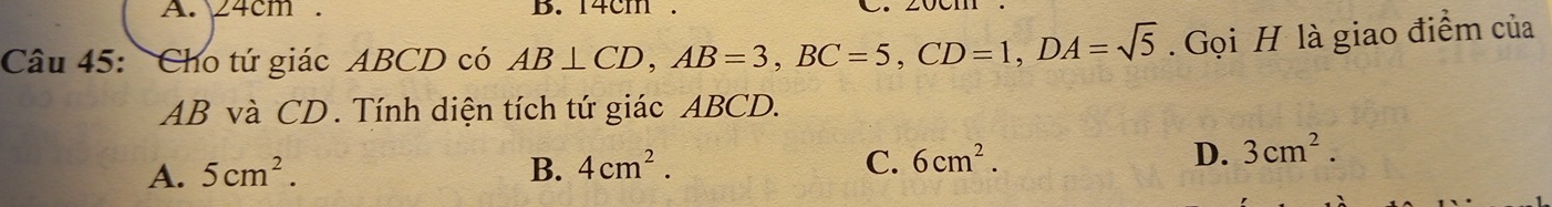 24cm. B. 14cm
Câu 45: Cho tứ giác ABCD có AB⊥ CD, AB=3, BC=5, CD=1, DA=sqrt(5). Gọi H là giao điểm của
AB và CD. Tính diện tích tứ giác ABCD.
A. 5cm^2. B. 4cm^2. C. 6cm^2. D. 3cm^2.