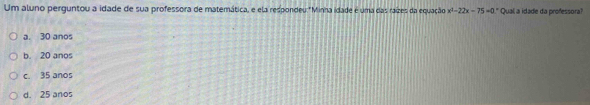 Um aluno perguntou a idade de sua professora de matemática, e ela respondeu: "Minha idade é uma das raízes da equação x^2-22x-75=0 " Qual a idade da professora?
a. 30 anos
b. 20 anos
c. 35 anos
d. 25 anos