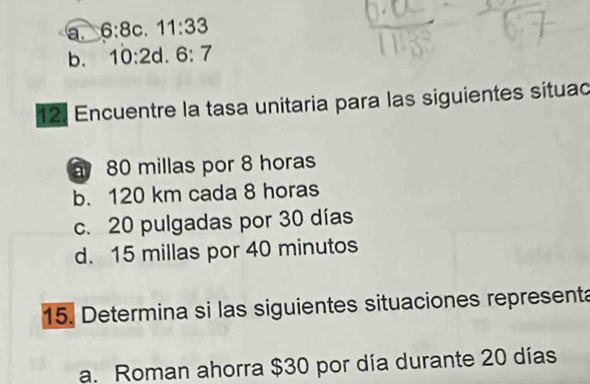 a. 6:8c 11:33
b. 10:2 1 6:7
12. Encuentre la tasa unitaria para las siguientes situad
80 millas por 8 horas
b. 120 km cada 8 horas
c. 20 pulgadas por 30 días
d. 15 millas por 40 minutos
15. Determina si las siguientes situaciones represent
a. Roman ahorra $30 por día durante 20 días