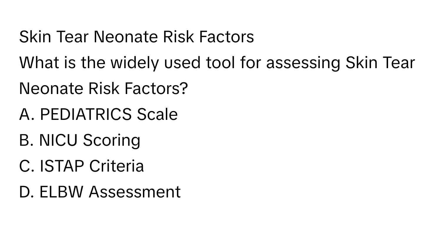 Skin Tear Neonate Risk Factors

What is the widely used tool for assessing Skin Tear Neonate Risk Factors? 
A. PEDIATRICS Scale
B. NICU Scoring
C. ISTAP Criteria
D. ELBW Assessment