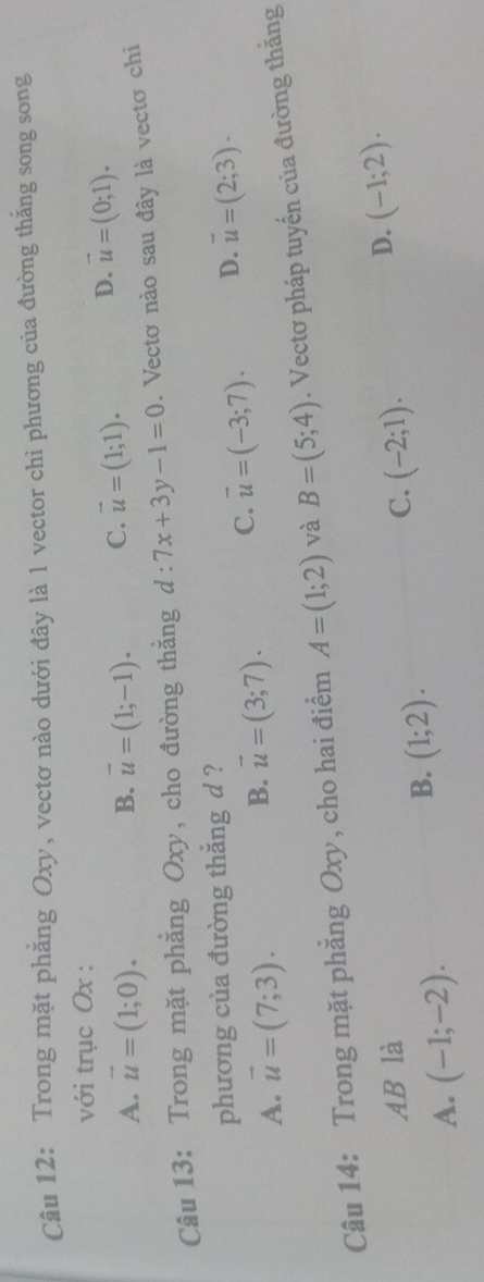 Trong mặt phẳng Oxy, vectơ nào dưới đây là 1 vector chi phương của đường thăng song song
với trục Ox :
A. vector u=(1;0). vector u=(1;-1). C. vector u=(1;1). D. vector u=(0;1). 
B.
Câu 13: Trong mặt phẳng Oxy, cho đường thắng d:7x+3y-1=0. Vectơ nào sau đây là vectơ chi
phương của đường thắng d ?
A. vector u=(7;3).
B. vector u=(3;7). C. vector u=(-3;7). D. vector u=(2;3). 
Câu 14: Trong mặt phẳng Oxy, cho hai điểm A=(1;2) và B=(5;4). Vectơ pháp tuyến của đường thăng
AB là C. (-2;1).
D. (-1;2).
A. (-1;-2).
B. (1;2).