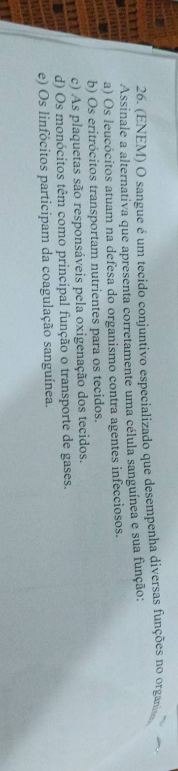 (ENEM) O sangue é um tecido conjuntivo especializado que desempenha diversas funções no organis
Assinale a alternativa que apresenta corretamente uma célula sanguínea e sua função:
a) Os leucócitos atuam na defesa do organismo contra agentes infecciosos.
b) Os eritrócitos transportam nutrientes para os tecidos.
c) As plaquetas são responsáveis pela oxigenação dos tecidos.
d) Os monócitos têm como principal função o transporte de gases.
e) Os linfócitos participam da coagulação sanguínea.