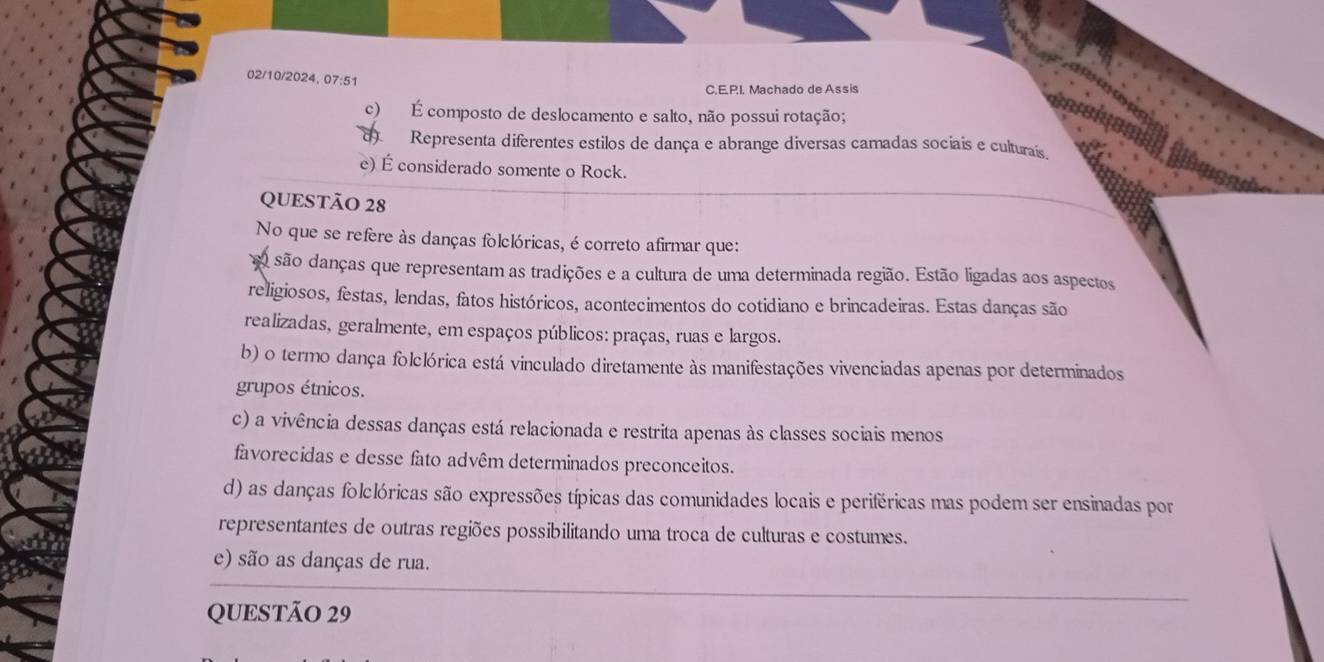 02/10/2024, 07:51
C.E.P.I. Machado de Assis
c) É composto de deslocamento e salto, não possui rotação;
d) Representa diferentes estilos de dança e abrange diversas camadas sociais e culturais.
e) É considerado somente o Rock.
QUESTÃO 28
No que se refere às danças folclóricas, é correto afirmar que:
o são danças que representam as tradições e a cultura de uma determinada região. Estão ligadas aos aspectos
religiosos, festas, lendas, fatos históricos, acontecimentos do cotidiano e brincadeiras. Estas danças são
realizadas, geralmente, em espaços públicos: praças, ruas e largos.
b) o termo dança folclórica está vinculado diretamente às manifestações vivenciadas apenas por determinados
grupos étnicos.
c) a vivência dessas danças está relacionada e restrita apenas às classes sociais menos
favorecidas e desse fato advêm determinados preconceitos.
d) as danças folclóricas são expressões típicas das comunidades locais e periféricas mas podem ser ensinadas por
representantes de outras regiões possibilitando uma troca de culturas e costumes.
e) são as danças de rua.
QUESTÃO 29