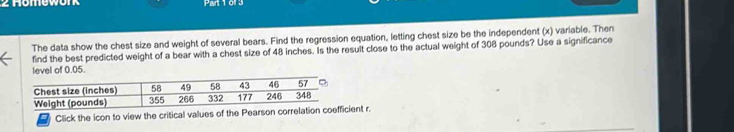 Hhomework 
The data show the chest size and weight of several bears. Find the regression equation, letting chest size be the independent (x) variable. Then 
find the best predicted weight of a bear with a chest size of 48 inches. Is the result close to the actual weight of 308 pounds? Use a significance 
level of 0.05. 
Click the icon to view the critical valucient r.