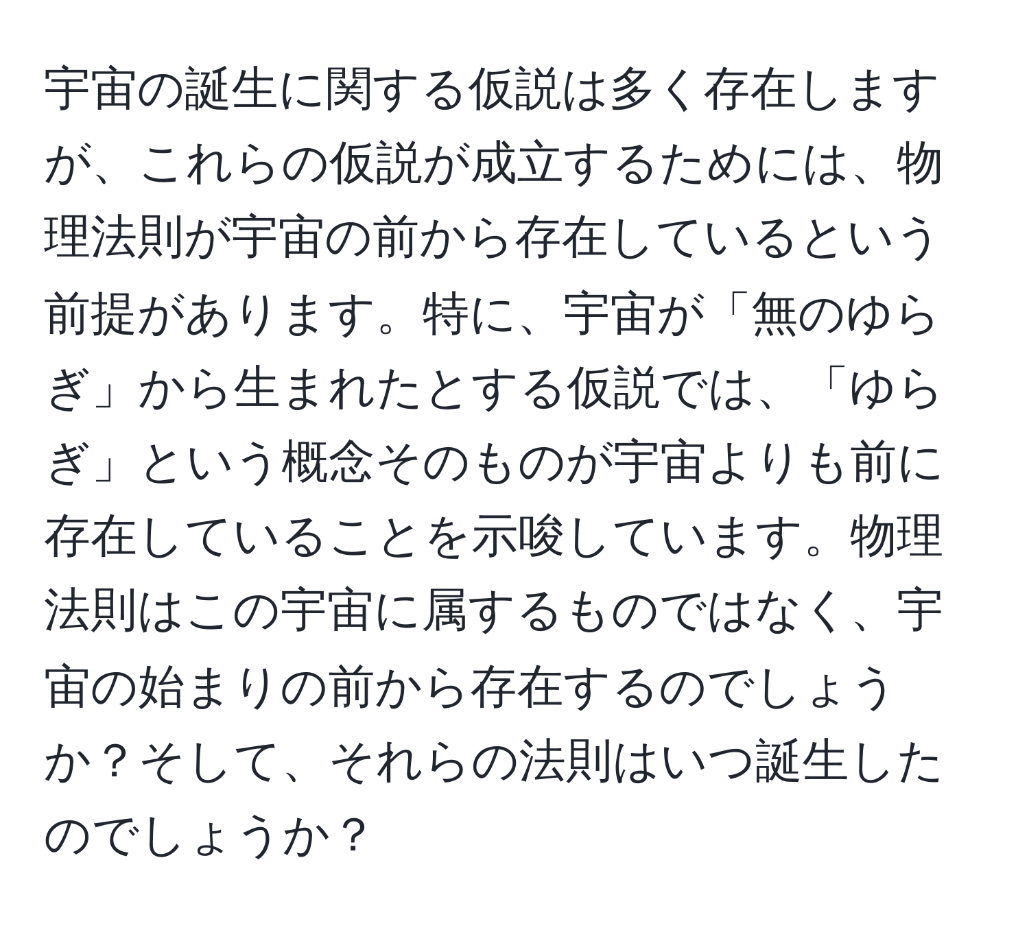 宇宙の誕生に関する仮説は多く存在しますが、これらの仮説が成立するためには、物理法則が宇宙の前から存在しているという前提があります。特に、宇宙が「無のゆらぎ」から生まれたとする仮説では、「ゆらぎ」という概念そのものが宇宙よりも前に存在していることを示唆しています。物理法則はこの宇宙に属するものではなく、宇宙の始まりの前から存在するのでしょうか？そして、それらの法則はいつ誕生したのでしょうか？