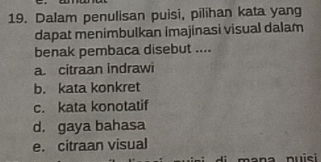 Dalam penulisan puisi, pilihan kata yang
dapat menimbulkan imajinasi visual dalam
benak pembaca disebut ....
a. citraan indrawi
b. kata konkret
c. kata konotatif
d. gaya bahasa
e. citraan visual
a nuisi