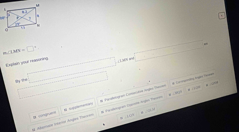 
m∠ LMN=□°.
|° are
,..
Explain your reasoning.
∠ LMN and
By the □^ ..........
# Correspanding Angles Theorem
congruent :: supplementary Parallelogram Consecutive Angles Theorem
::∠ QNM
∠ LQM
::
Alternate Interior Angles Theorem Parallelogram Opposite Angles Theorem ∠ MQN
:: ∠ QLM
::∠ LQN
