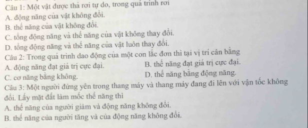 Một vật được thả rơi tự do, trong quả trình rơi
A. động năng của vật không đổi.
B. thế năng của vật không đổi.
C. tổng động năng và thế năng của vật không thay đổi.
D. tổng động năng và thế năng của vật luôn thay đổi.
Câu 2: Trong quá trình dao động của một con lắc đơn thì tại vị trí cân bằng
A. động năng đạt giá trị cực đại. B. thể năng đạt giá trị cực đại.
C. cơ năng bằng không. D. thế năng bằng động năng.
Câu 3: Một người đứng yên trong thang máy và thang máy đang đi lên với vận tốc không
đổi. Lấy mặt đất làm mốc thể năng thì
A. thế năng của người giảm và động năng không đổi.
B. thể năng của người tăng và của động năng không đổi.