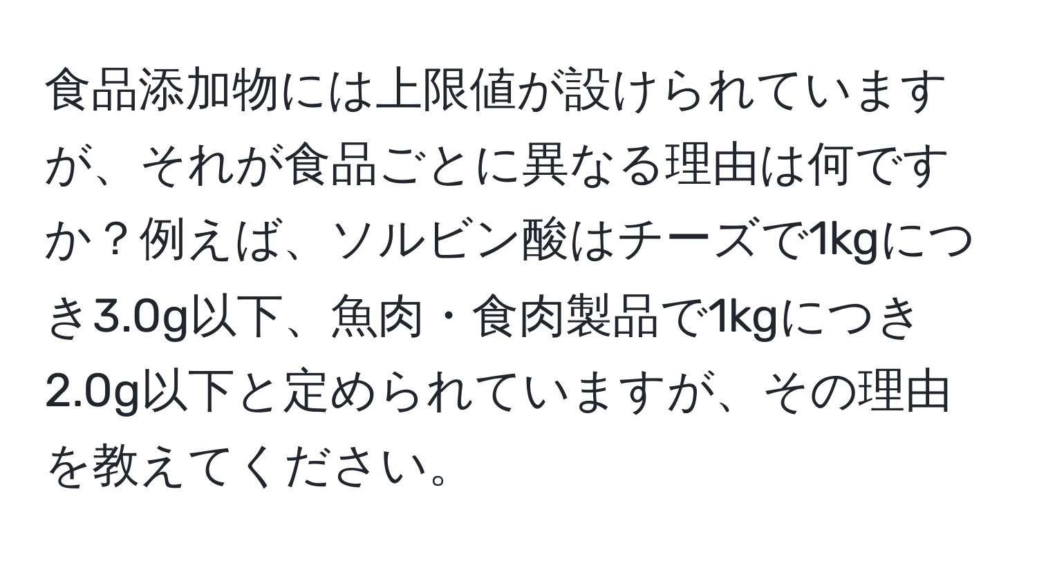 食品添加物には上限値が設けられていますが、それが食品ごとに異なる理由は何ですか？例えば、ソルビン酸はチーズで1kgにつき3.0g以下、魚肉・食肉製品で1kgにつき2.0g以下と定められていますが、その理由を教えてください。