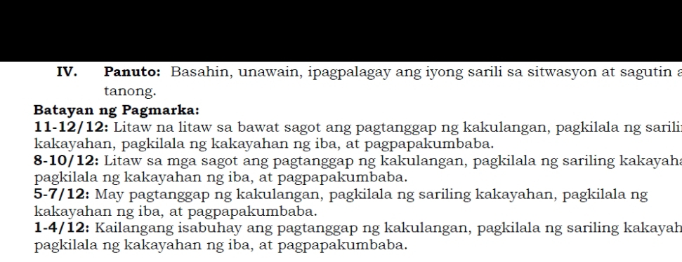 Panuto: Basahin, unawain, ipagpalagay ang iyong sarili sa sitwasyon at sagutin a 
tanong. 
Batayan ng Pagmarka: 
11-12/12: Litaw na litaw sa bawat sagot ang pagtanggap ng kakulangan, pagkilala ng sarili 
kakayahan, pagkilala ng kakayahan ng iba, at pagpapakumbaba. 
8-10/12: Litaw sa mga sagot ang pagtanggap ng kakulangan, pagkilala ng sariling kakayah 
pagkilala ng kakayahan ng iba, at pagpapakumbaba. 
5-7/12: May pagtanggap ng kakulangan, pagkilala ng sariling kakayahan, pagkilala ng 
kakayahan ng iba, at pagpapakumbaba. 
1-4/12: Kailangang isabuhay ang pagtanggap ng kakulangan, pagkilala ng sariling kakayah 
pagkilala ng kakayahan ng iba, at pagpapakumbaba.