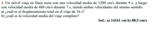 Un móvil viaja en línea recta con una velocidad media de 1200 cm/s durante 9 s, y luego 
con velocidad media de 480 cm/s durante 7 s, siendo ambas velocidades del mismo sentido: 
a) ¿cuál es el desplazamiento total en el viaje de 16 s? 
b) ¿cuál es la velocidad media del viaje completo? 
Sol.: a) 14161 cm b) 88,5 cm/s