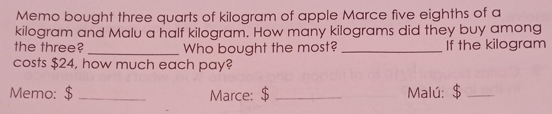 Memo bought three quarts of kilogram of apple Marce five eighths of a 
kilogram and Malu a half kilogram. How many kilograms did they buy among 
the three? _Who bought the most? _If the kilogram
costs $24, how much each pay? 
Memo: $ _Marce: $ _Malú: $_