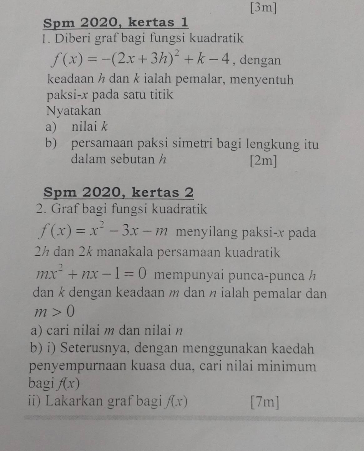 [3m] 
Spm 2020, kertas 1 
1. Diberi graf bagi fungsi kuadratik
f(x)=-(2x+3h)^2+k-4 , dengan 
keadaan ½ dan k ialah pemalar, menyentuh 
paksi- x pada satu titik 
Nyatakan 
a) nilai k
b) persamaan paksi simetri bagi lengkung itu 
dalam sebutan h [2m]
Spm 2020, kertas 2 
2. Graf bagi fungsi kuadratik
f(x)=x^2-3x-m menyilang paksi- x pada
2½ dan 2½ manakala persamaan kuadratik
mx^2+nx-1=0 mempunyai punca-punca 
dan k dengan keadaan ½ dan ½ ialah pemalar dan
m>0
a) cari nilai m dan nilai n
b) i) Seterusnya, dengan menggunakan kaedah 
penyempurnaan kuasa dua, cari nilai minimum 
bagi f(x)
ii) Lakarkan graf bagi f(x) [7m]