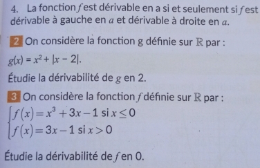 La fonction ∫est dérivable en a si et seulement si ƒest 
dérivable à gauche en « et dérivable à droite en a. 
2 On considère la fonction g définie sur R par :
g(x)=x^2+|x-2|. 
Étudie la dérivabilité de g en 2. 
3. On considère la fonction ∫ définie sur R par :
beginarrayl f(x)=x^3+3x-1six≤ 0 f(x)=3x-1six>0endarray.
Étudie la dérivabilité de ∫en 0.