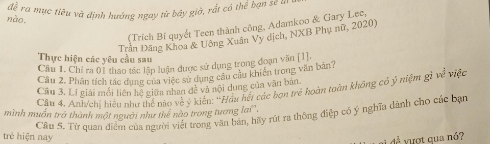 đề ra mục tiêu và định hướng ngay từ bây giờ, rất có thể bạn se un 
nào. 
(Trích Bí quyết Teen thành công, Adamkoo & Gary Lee, 
Trần Đăng Khoa & Uông Xuân Vy dịch, NXB Phụ nữ, 2020) 
Thực hiện các yêu cầu sau 
Câu 1. Chỉ ra 01 thao tác lập luận được sử dụng trong đoạn văn [ 1 ]. 
Câu 2. Phân tích tác dụng của việc sử dụng câu cầu khiến trong văn bản? 
Câu 3. Lí giải mối liên hệ giữa nhan đề và nội dung của văn bản. 
Câu 4. Anh/chị hiều như thế nào về ý kiến: “Hầu hết các bạn trẻ hoàn toàn không có ý niệm gì về việc 
mình muốn trở thành một người như thể nào trong tương lai''. Câu 5. Từ quan điểm của người viết trong văn bản, hãy rút ra thông điệp có ý nghĩa dành cho các bạn 
trè hiện nay 
đề vượt qua nó?