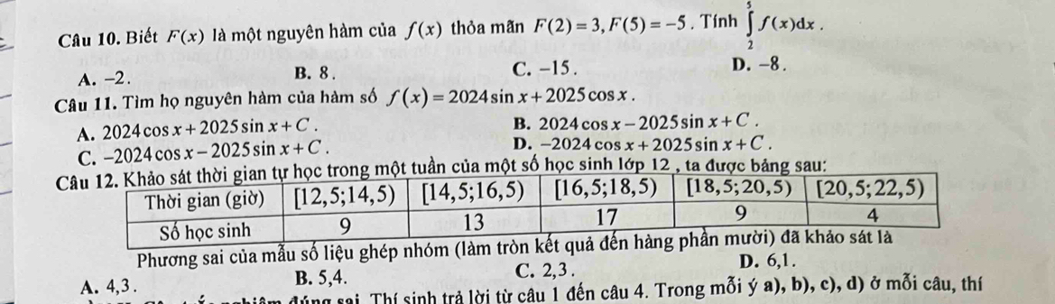 Biết F(x) là một nguyên hàm của f(x) thỏa mãn F(2)=3,F(5)=-5. Tính ∈tlimits _2^5f(x)dx.
C. −15 .
A. -2. B. 8 . D. -8 .
Câu 11. Tìm họ nguyên hàm của hàm số f(x)=2024sin x+2025cos x.
A. 2024cos x+2025sin x+C. B. 202 4 cos x-2025sin x+C.
C. -2024cos x-2025sin x+C.
D. - 2024 cos x+2025sin x+C.
ng một tuần của một số học sinh lớp 12 , ta được bảng sau:
Phương sai của mẫu số liệu ghép nhóm (làm
A. 4,3 . B. 5,4. C. 2,3 .
D. 6,1.
dúng sai Thí sinh trả lời từ câu 1 đến câu 4. Trong mỗi ý a), b), c), d) ở mỗi câu, thí