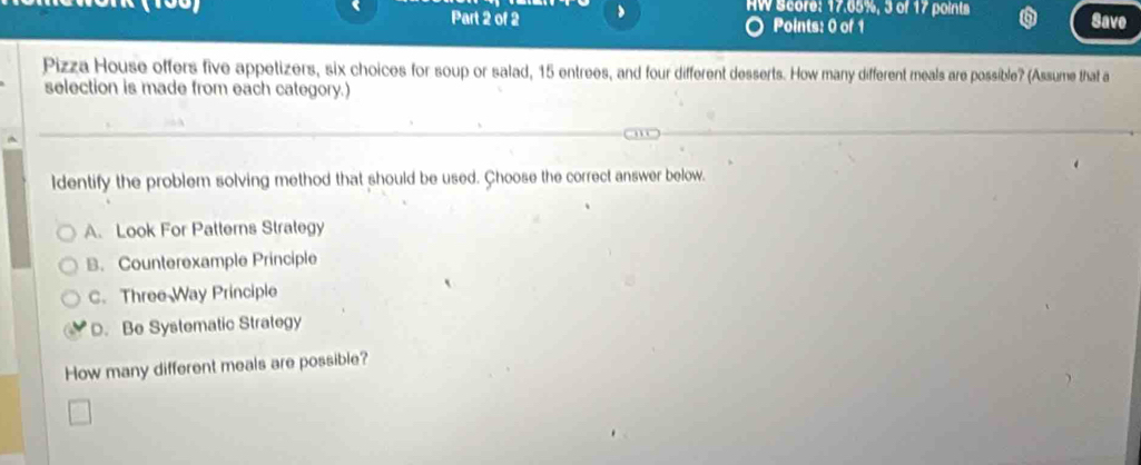 AW Score: 17.65%, 3 of 17 points a Save
Part 2 of 2 Points: 0 of 1
Pizza House offers five appetizers, six choices for soup or salad, 15 entrees, and four different desserts. How many different meals are possible? (Assume that a
selection is made from each category.)
ldentify the problem solving method that should be used. Çhoose the correct answer below.
A. Look For Patterns Strategy
B. Counterexample Principle
C. Three Way Principle
D. Be Systematic Strategy
How many different meals are possible?