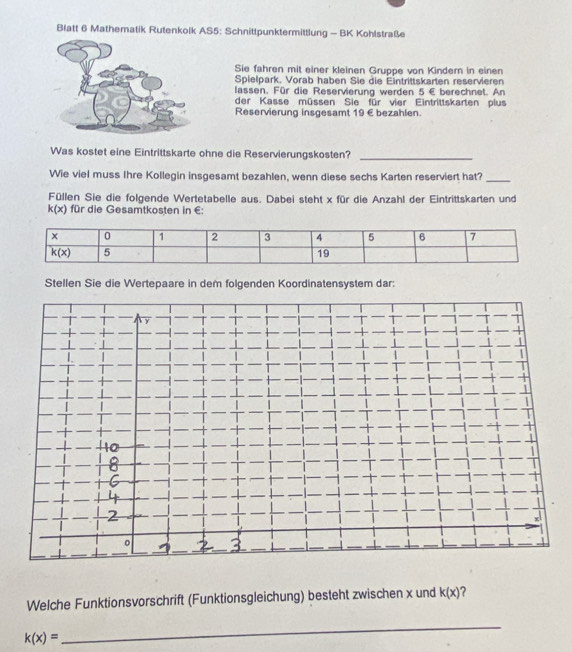 Blatt 6 Mathematik Rutenkolk AS5: Schnittpunktermittlung - BK Kohlstraße
Sie fahren mit einer kleinen Gruppe von Kindern in einen
Spielpark. Vorab haben Sie die Eintrittskarten reservieren
lassen. Für die Reservierung werden 5∈ berechnet. An
der Kasse müssen Sie für vier Eintrittskarten plus
Reservierung insgesamt 19 € bezahlen.
Was kostet eine Eintrittskarte ohne die Reservierungskosten?
_
Wie viel muss Ihre Kollegin insgesamt bezahlen, wenn diese sechs Karten reserviert hat?_
Füllen Sie die folgende Wertetabelle aus. Dabei steht x für die Anzahl der Eintrittskarten und
k(x) für die Gesamtkosten in €:
Stellen Sie die Wertepaare in dem folgenden Koordinatensystem dar:
Welche Funktionsvorschrift (Funktionsgleichung) besteht zwischen x und k(x) ?
k(x)=
_