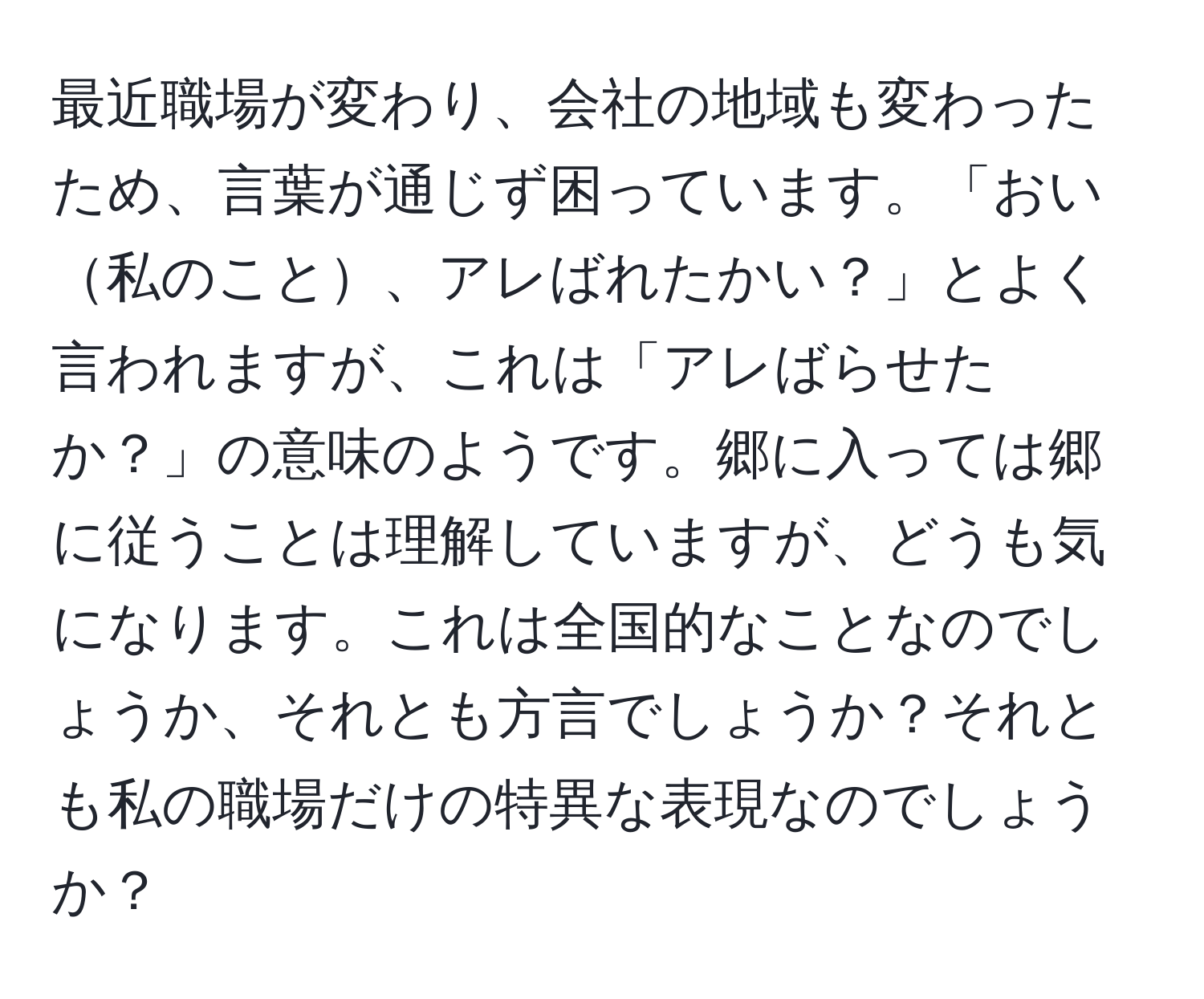 最近職場が変わり、会社の地域も変わったため、言葉が通じず困っています。「おい私のこと、アレばれたかい？」とよく言われますが、これは「アレばらせたか？」の意味のようです。郷に入っては郷に従うことは理解していますが、どうも気になります。これは全国的なことなのでしょうか、それとも方言でしょうか？それとも私の職場だけの特異な表現なのでしょうか？