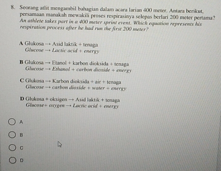 Seorang atlit mengambil bahagian dalam acara larian 400 meter. Antara berikut,
persamaan manakah mewakili proses respirasinya selepas berlari 200 meter pertama?
An athlete takes part in a 400 meter sprint event. Which equation represents his
respiration process after he had run the first 200 meter?
A Glukosa → Asid laktik + tenaga
Glucose → Lactic acid + energy
B Glukosa → Etanol + karbon dioksida + tenaga
Glucose → Ethanol + carbon dioxide + energy
C Glukosa → Karbon dioksida + air + tenaga
Glucose → carbon dioxide + water + energy
D Glukosa + oksigen → Asid laktik + tenaga
Glucose+ oxygen → Lactic acid + energy
A
B
C
D