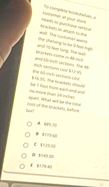 To complete bookshelves, a
customer at your store
needs to purchase vertical
brackets to attach to the
wall. The customer wants
the shelving to be 9 feet high
and 10 feet long. The wall
brackets come in 48-inch
and 60-inch sections. The 48-
inch sections cost $12.95;
the 60-inch sections cost
$16.95. The brackets should
be 1 foot from each end and
no more than 24 inches
apart. What will be the total
cost of the brackets, before
tax?
A $89,70
B $119,60
C $129.50
D $149.50
E $179.40