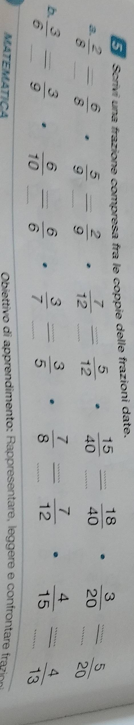 Scrivi una frazione compresa fra le coppie delle frazioni date. 
a  2/8  _ X -  6/8   7/12  frac nm _  5/12 
 5/9 = 2/9 
_  15/40 
 18/40 
 3/20 = 5/20 
b  3/6  _ =  3/9   3/7  frac .... _  3/5 
_  6/10 = 6/6 
_  7/8 
 7/12  ·  4/15 /  4/13  _ 
MATEMATICA Obetti o di rendimento apreentare e e e cofrona fr