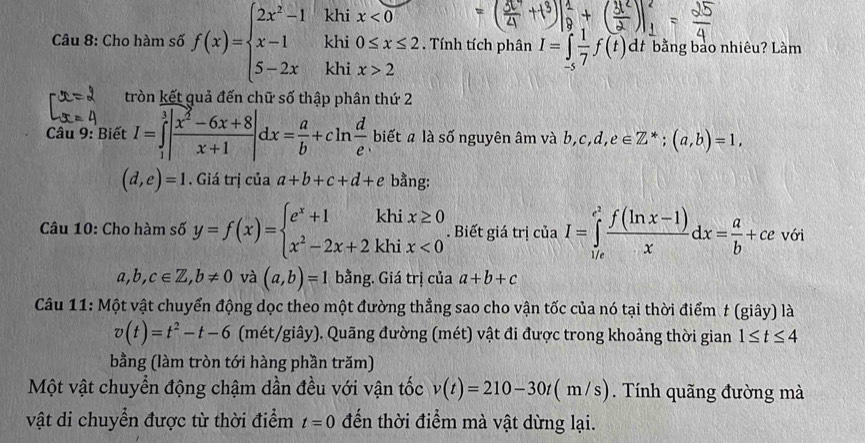 khi
khi beginarrayr x<0 0≤ x≤ 2endarray. Tính tích phân I=∈tlimits _(-s)^1 1/7 f(t)dt bằng bảo nhiêu? Làm
Câu 8: Cho hàm số f(x)=beginarrayl 2x^2-1 x-1 5-2xendarray. khi x>2
tròn kết quả đến chữ số thập phân thứ 2
Câu 9: Biết I=∈tlimits _1^(3|frac x^2)-6x+8x+1|dx= a/b +cln  d/e  biết a là số nguyên âm và b, b,c,d,e∈ Z^*;(a,b)=1,
(d,e)=1. Giá trị của a+b+c+d+e bằng:
Câu 10: Cho hàm số y=f(x)=beginarrayl e^x+1khix≥ 0 x^2-2x+2khix<0endarray.. Biết giá trị ciaI=∈tlimits _(1/e)^(e^(2)) (f(ln x-1))/x dx= a/b +cevoi
a,b,c∈ Z,b!= 0 và (a,b)=1 bằng. Giá trị của a+b+c
Câu 11: Một vật chuyển động dọc theo một đường thẳng sao cho vận tốc của nó tại thời điểm t (giây) là
v(t)=t^2-t-6 (mét/giây). Quãng đường (mét) vật đi được trong khoảng thời gian 1≤ t≤ 4
bằng (làm tròn tới hàng phần trăm)
Một vật chuyển động chậm dần đều với vận tốc v(t)=210-30t(m/s). Tính quãng đường mà
vật di chuyển được từ thời điểm t=0 đến thời điểm mà vật dừng lại.