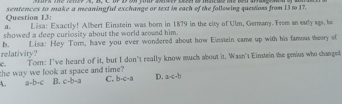 Mark the fetter A, B, C or D on your answer sheel to maicate the best arrangement of alerances of
sentences to make a meaningful exchange or text in each of the following questions from 13 to 17.
Question 13:
a. Lisa: Exactly! Albert Einstein was born in 1879 in the city of Ulm, Germany. From an early age, he
showed a deep curiosity about the world around him.
b. Lisa: Hey Tom, have you ever wondered about how Einstein came up with his famous theory of
relativity?
c. Tom: I’ve heard of it, but I don’t really know much about it. Wasn’t Einstein the genius who changed
the way we look at space and time?
A. a-b-c B. c-b-a C. b-c-a D. a-c-b