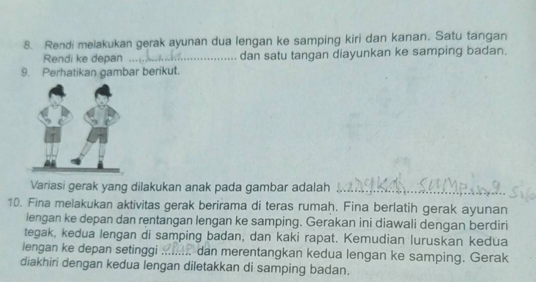 Rendi melakukan gerak ayunan dua lengan ke samping kiri dan kanan. Satu tangan 
Rendi ke depan _dan satu tangan diayunkan ke samping badan. 
9. Perhatikan gambar berikut. 
Variasi gerak yang dilakukan anak pada gambar adalah_ 
10. Fina melakukan aktivitas gerak berirama di teras rumaḥ. Fina berlatih gerak ayunan 
lengan ke depan dan rentangan lengan ke samping. Gerakan ini diawali dengan berdiri 
tegak, kedua lengan di samping badan, dan kaki rapat. Kemudian luruskan kedua 
lengan ke depan setinggi ... .. dan merentangkan kedua lengan ke samping. Gerak 
diakhiri dengan kedua lengan diletakkan di samping badan.