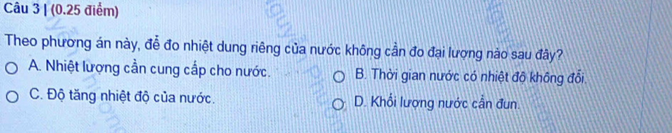 (0.25 điểm)
Theo phương án này, đễ đo nhiệt dung riêng của nước không cần đo đại lượng nào sau đây?
A. Nhiệt lượng cần cung cấp cho nước. B. Thời gian nước có nhiệt độ không đổi.
C. Độ tăng nhiệt độ của nước. D. Khối lượng nước cần đun.