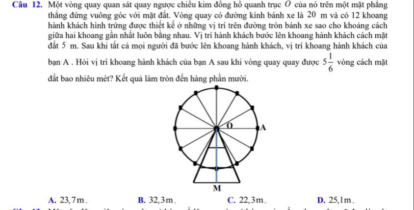 Một vòng quay quan sát quay ngược chiều kim đồng hồ quanh trục Ô của nó trên một mặt phăng
thẳng đứng vuông góc với mặt đất. Vòng quay có đường kính bánh xe là 20 m và có 12 khoang
hành khách hình trứng được thiết kế ở những vị trí trên đường tròn bánh xe sao cho khoảng cách
giữa hai khoang gần nhất luôn bằng nhau. Vị trí hành khách bước lên khoang hành khách cách mặt
đất 5 m. Sau khi tất cả mọi người đã bước lên khoang hành khách, vị trí khoang hành khách của
bạn A . Hỏi vị trí khoang hành khách của bạn A sau khi vòng quay quay được 5 1/6  vòng cách mặt
đất bao nhiêu mét? Kết quả làm tròn đến hàng phần mười.
A. 23, 7 m. B. 32,3m. C. 22,3m. D. 25,1m.