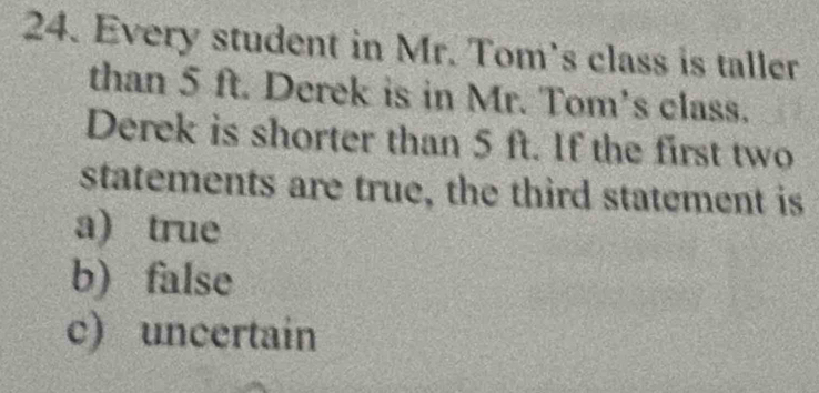 Every student in Mr. Tom's class is taller
than 5 ft. Derek is in Mr. Tom's class.
Derek is shorter than 5 ft. If the first two
statements are true, the third statement is
a) true
b) false
c) uncertain