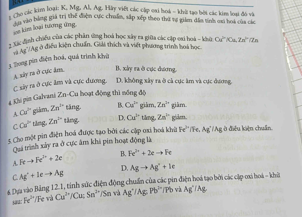 BAI
1. Cho các kim loại: K, Mg, Al, Ag. Hãy viết các cặp oxi hoá - khử tạo bởi các kim loại đó và
dựa vào bảng giá trị thế điện cực chuẩn, sắp xếp theo thứ tự giảm dần tính oxi hoá của các
ion kim loại tương ứng.
2 Xác định chiều của các phản ứng hoá học xảy ra giữa các cặp oxi hoá - khửa Cu^(2+)/Cu,Zn^(2+)/Zn
và Ag*/Ag ở điều kiện chuẩn. Giải thích và viết phương trình hoá học.
3. Trong pin điện hoá, quá trình khử
A. xảy ra ở cực âm.
B. xảy ra ở cực dương.
C. xảy ra ở cực âm và cực dương. D. không xảy ra ở cả cực âm và cực dương.
4. Khi pin Galvani Zn-Cu hoạt động thì nồng độ
A. Cu^(2+) giảm, Zn^(2+) tăng.
B. Cu^(2+) giảm, Zn^(2+) giảm.
C. Cu^(2+) tǎng, Zn^(2+) tǎng.
D. Cu^(2+) tǎng, Zn^(2+) giảm.
5. Cho một pin điện hoá được tạo bởi các cặp oxi hoá khử Fe^(2+) F Be ,Ag^+/Ag ở điều kiện chuẩn.
Quá trình xảy ra ở cực âm khi pin hoạt động là
A. Feto Fe^(2+)+2e
B. Fe^(2+)+2eto Fe
C. Ag^++1eto Ag D. Agto Ag^++1e
6. Dựa vào Bảng 12.1, tính sức điện động chuẩn của các pin điện hoá tạo bởi các cặp oxi hoá - khử
sau: Fe^(2+) Fe và Cu^(2+)/Cu;Sn^(2+)/Sn và Ag^+/Ag;Pb^(2+)/Pb và Ag^+/Ag.