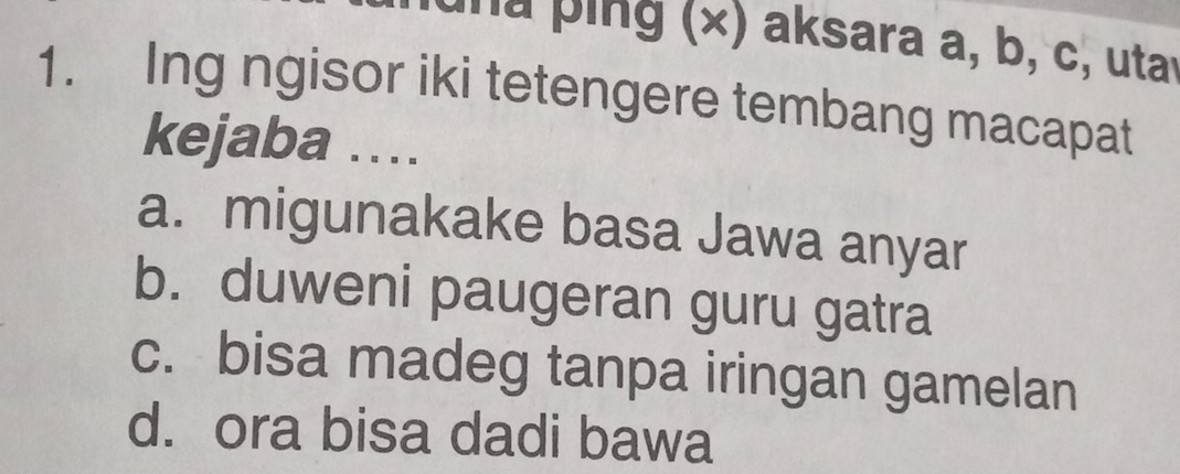 una ping (×) aksara a, b, c, utar
1. Ing ngisor iki tetengere tembang macapat
kejaba ….
a. migunakake basa Jawa anyar
b. duweni paugeran guru gatra
c. bisa madeg tanpa iringan gamelan
d. ora bisa dadi bawa