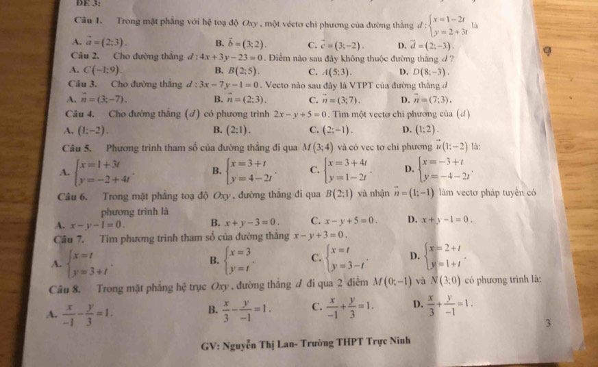 DE 3:
Câu 1. Trong mặt phẳng với hệ toạ độ Oxy , một véctơ chi phương của đường thắng d:beginarrayl x=1-2t y=2+3tendarray. là
A. vector a=(2;3). B. vector b=(3;2). C. vector c=(3;-2). D. vector d=(2;-3).
Câu 2. Cho đường thắng d:4x+3y-23=0.  Điểm nào sau đây không thuộc đường thắng d ?
q
A. C(-1;9). B. B(2;5). C. A(5;3). D. D(8;-3).
Câu 3. Cho đường thắng d:3x-7y-1=0. Vecto nào sau đây là VTPT của đường thắng đ
B.
A. vector n=(3;-7). n=(2;3). C. vector n=(3;7). D. vector n=(7;3).
Câu 4. Cho đường thắng (đ) có phương trình 2x-y+5=0. Tìm một vectơ chỉ phương của (d)
A. (1;-2). B. (2:1). C. (2;-1). D. (1;2).
Câu 5. Phương trình tham số của đường thẳng đi qua M(3;4) và có vec tơ chỉ phương vector u(1;-2) là:
A. beginarrayl x=1+3t y=-2+4tendarray. . beginarrayl x=3+t y=4-2tendarray. . C. beginarrayl x=3+4t y=1-2tendarray. . D. beginarrayl x=-3+t y=-4-2tendarray. .
B.
Câu 6. Trong mặt phẳng toạ độ Oxy , đường thắng di qua B(2:1) và nhận vector n=(1;-1) làm vectơ pháp tuyến có
phương trình là
A. x-y-1=0.
B. x+y-3=0. C. x-y+5=0. D. x+y-1=0.
Câu 7. Tìm phương trình tham số của đường thắng x-y+3=0.
A. beginarrayl x=t y=3+tendarray. . beginarrayl x=3 y=tendarray. . C. beginarrayl x=t y=3-tendarray. . D. beginarrayl x=2+t y=1+tendarray. .
B.
Cầu 8. Trong mặt phẳng hệ trục Oxy . đường thắng ơ đi qua 2 điểm M(0;-1) và N(3;0) có phương trình là:
A.  x/-1 - y/3 =1.  x/3 - y/-1 =1. C.  x/-1 + y/3 =1. D.  x/3 + y/-1 =1.
B.
3
GV: Nguyễn Thị Lan- Trường THPT Trực Ninh